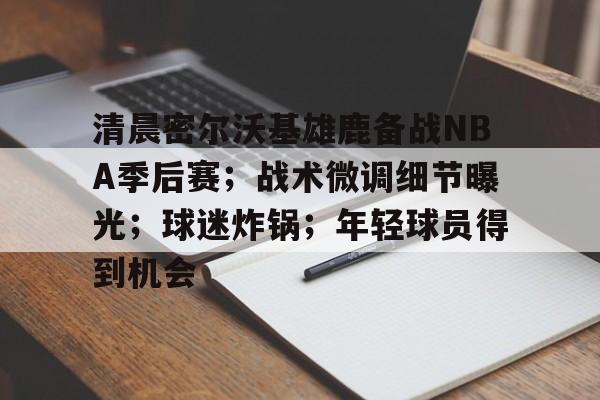 包含清晨密尔沃基雄鹿备战NBA季后赛;战术微调细节曝光;球迷炸锅;年轻球员得到机会的词条-九游娱乐