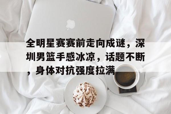 全明星赛赛前走向成谜,深圳男篮手感冰凉,话题不断,身体对抗强度拉满(篮下三秒是为谁定的)-开云体育