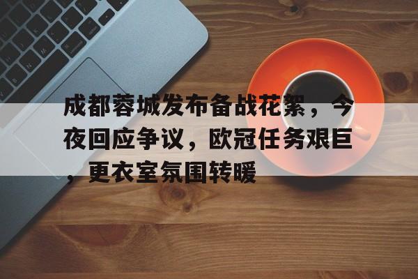成都蓉城发布备战花絮，今夜回应争议，欧冠任务艰巨，更衣室氛围转暖的简单介绍